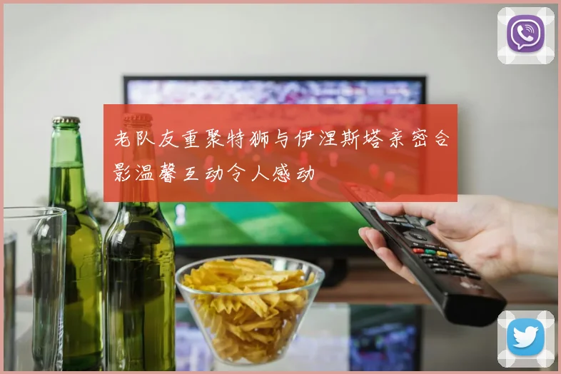 老队友重聚特狮与伊涅斯塔亲密合影温馨互动令人感动