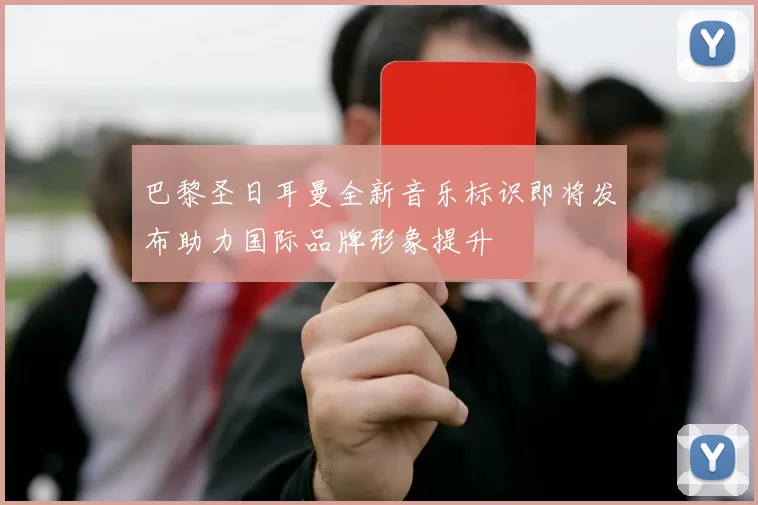 巴黎圣日耳曼全新音乐标识即将发布助力国际品牌形象提升