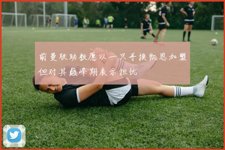 前曼联助教愿以一只手换凯恩加盟但对其巅峰期表示担忧