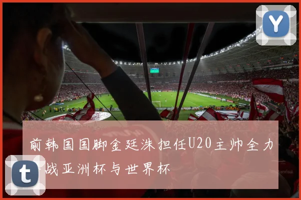 前韩国国脚金廷洙担任U20主帅全力备战亚洲杯与世界杯