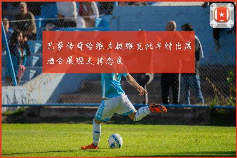 巴萨传奇哈维力挺维克托丰特出席酒会展现支持态度