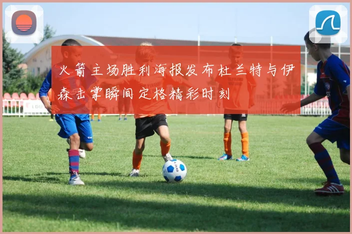火箭主场胜利海报发布杜兰特与伊森击掌瞬间定格精彩时刻