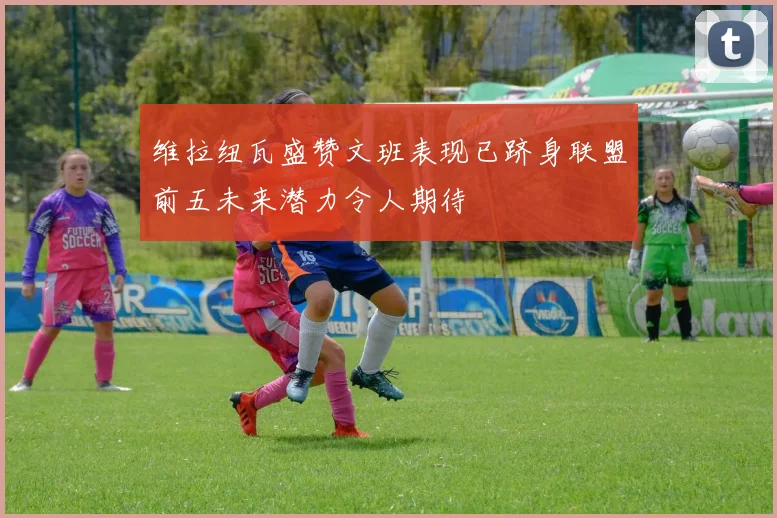 维拉纽瓦盛赞文班表现已跻身联盟前五未来潜力令人期待