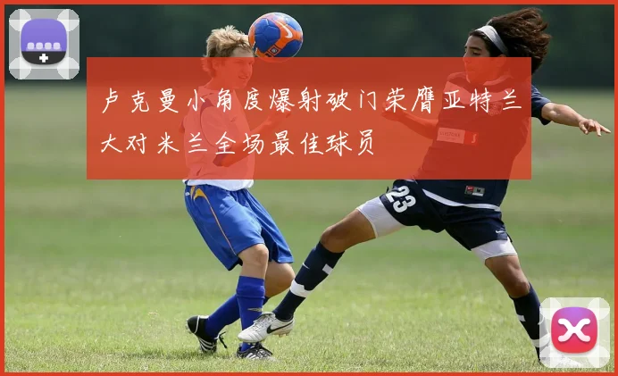 卢克曼小角度爆射破门荣膺亚特兰大对米兰全场最佳球员