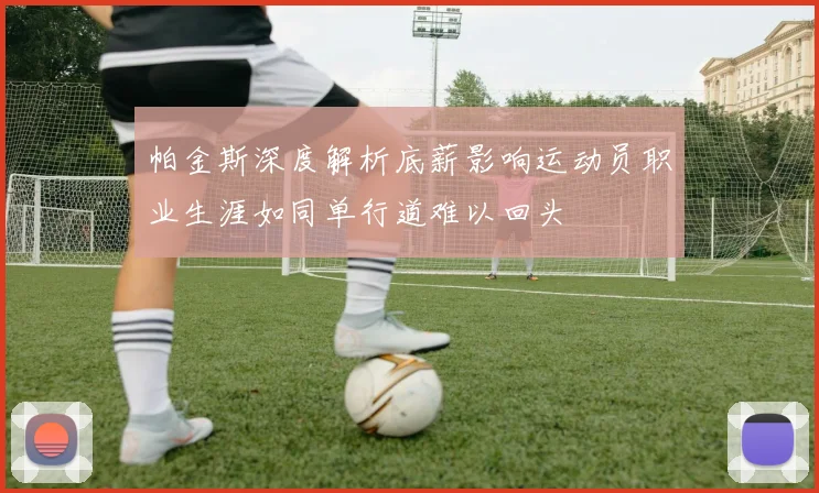 帕金斯深度解析底薪影响运动员职业生涯如同单行道难以回头