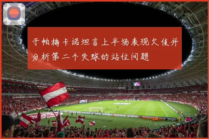 于帕梅卡诺坦言上半场表现欠佳并分析第二个失球的站位问题