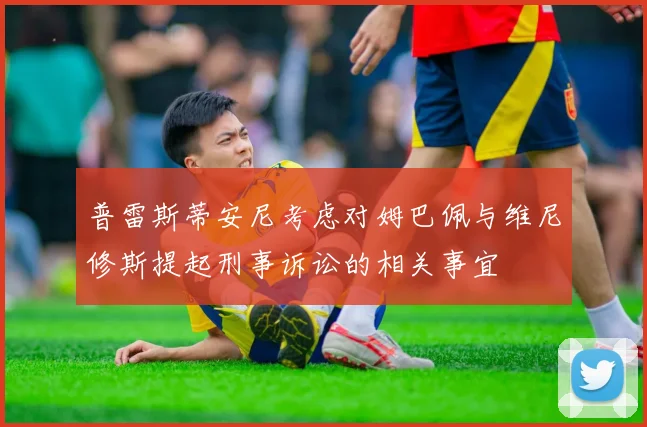 普雷斯蒂安尼考虑对姆巴佩与维尼修斯提起刑事诉讼的相关事宜