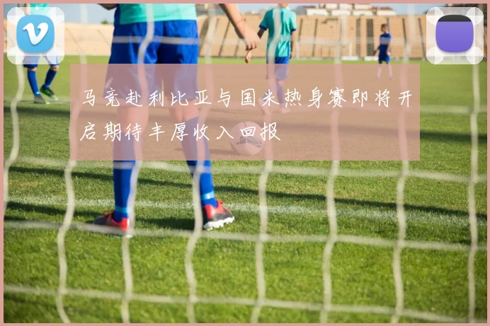 马竞赴利比亚与国米热身赛即将开启期待丰厚收入回报