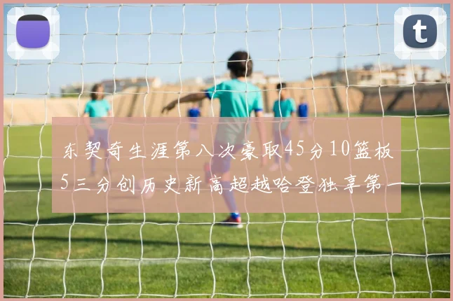 东契奇生涯第八次豪取45分10篮板5三分创历史新高超越哈登独享第一