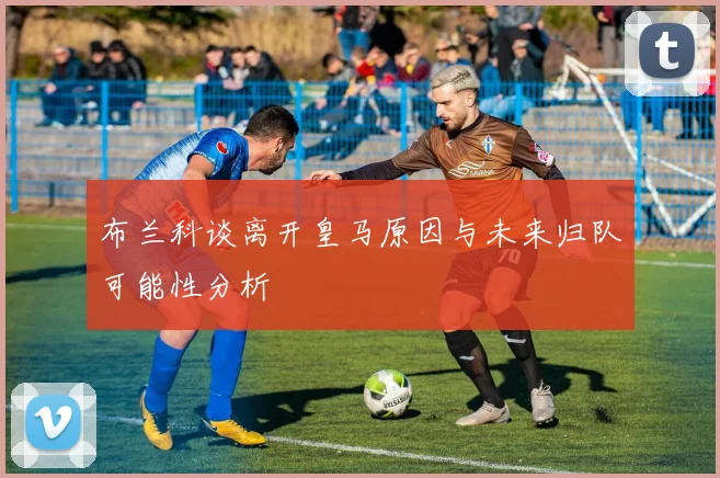 布兰科谈离开皇马原因与未来归队可能性分析