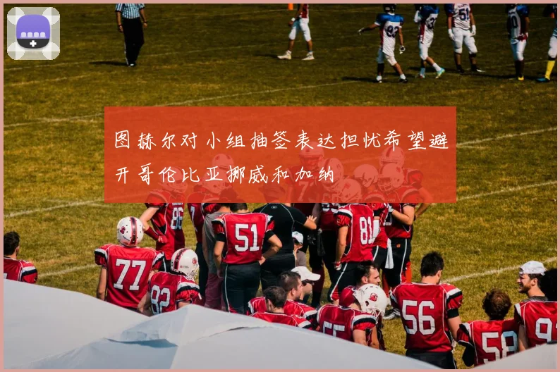 图赫尔对小组抽签表达担忧希望避开哥伦比亚挪威和加纳