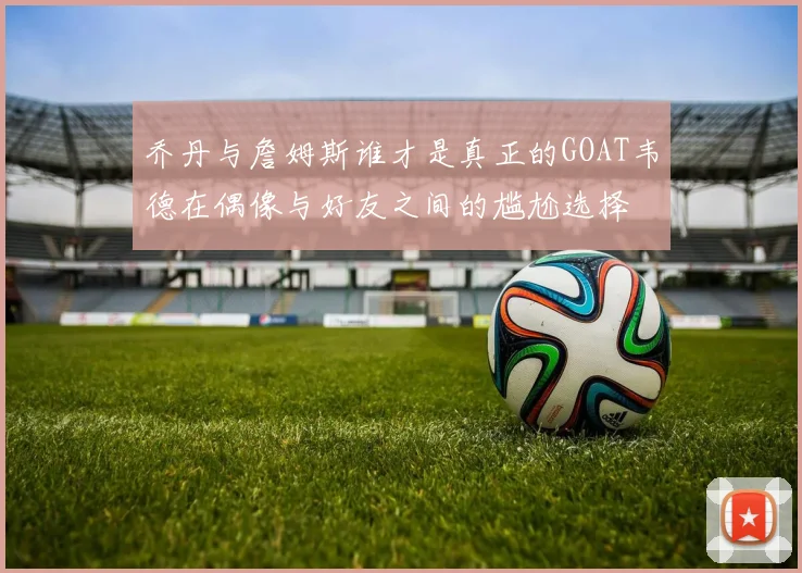 乔丹与詹姆斯谁才是真正的GOAT韦德在偶像与好友之间的尴尬选择