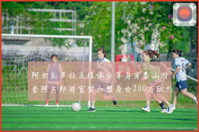 阿尔瓦罗社交媒体分享身穿泰山外套照片即将官宣加盟身价200万欧外援