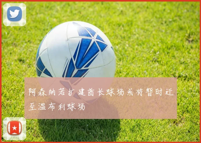 阿森纳若扩建酋长球场或将暂时迁至温布利球场