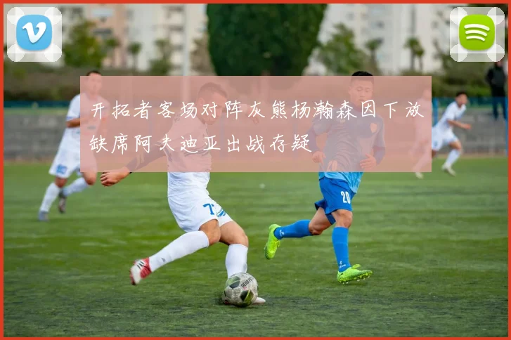 开拓者客场对阵灰熊杨瀚森因下放缺席阿夫迪亚出战存疑