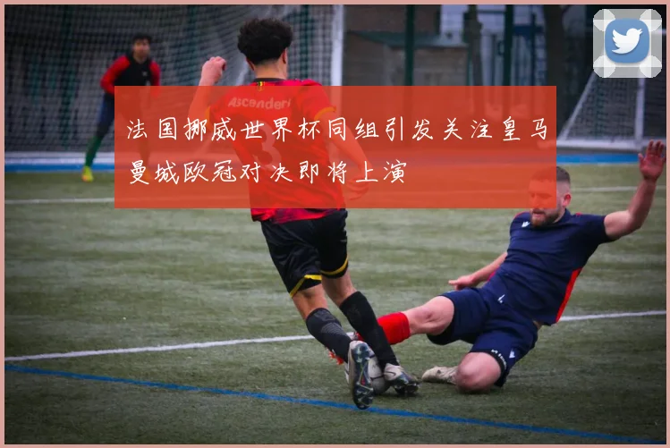 法国挪威世界杯同组引发关注皇马曼城欧冠对决即将上演