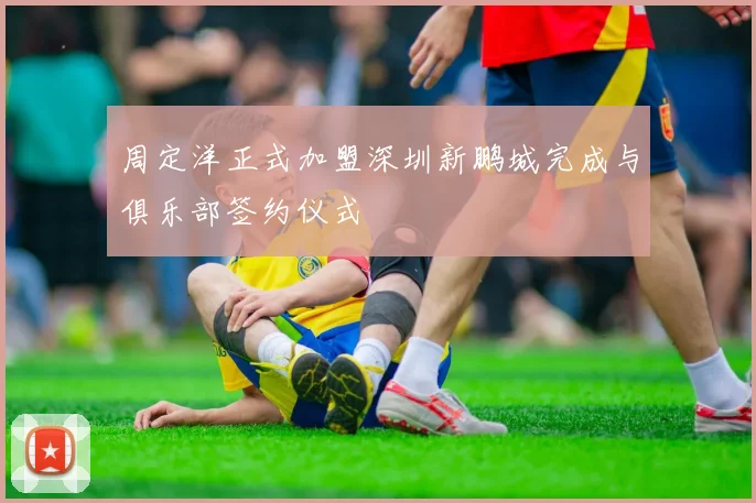 周定洋正式加盟深圳新鹏城完成与俱乐部签约仪式