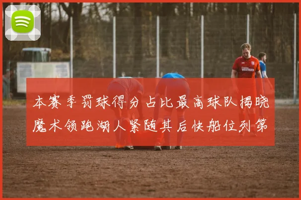 本赛季罚球得分占比最高球队揭晓魔术领跑湖人紧随其后快船位列第四