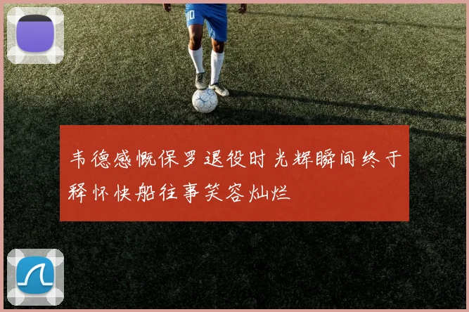 韦德感慨保罗退役时光辉瞬间终于释怀快船往事笑容灿烂