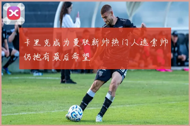 卡里克成为曼联新帅热门人选索帅仍抱有最后希望