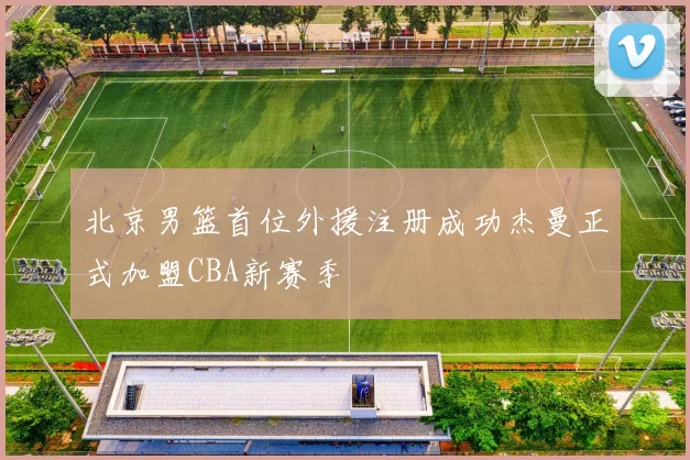 北京男篮首位外援注册成功杰曼正式加盟CBA新赛季